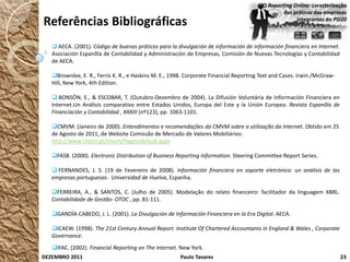 O Reporting Online: caracterização
                                                                                                das práticas das empresas
Referências Bibliográficas                                                                           integrantes do PSI20



    AECA. (2001). Código de buenas práticas para la divulgación de información de información financiera en Internet.
   Asociación Espanõla de Contabilidad y Administración de Empresas, Comisión de Nuevas Tecnologías y Contabilidad
   de AECA.

   Brownlee, E. R., Ferris K. R., e Haskins M. E., 1998. Corporate Financial Reporting Text and Cases. Irwin /McGraw-
   Hill, New York, 4th Edition.

    BONSÓN, E., & ESCOBAR, T. (Outubro-Dezembro de 2004). La Difusión Voluntária de Información Financiera en
   Internet.Un Análisis comparativo entre Estados Unidos, Europa del Este y la Unión Europea. Revista Espanõla de
   Financiación y Contabilidad , XXXIII (nº123), pp. 1063-1101.

   CMVM. (Janeiro de 2000). Entendimentos e recomendações da CMVM sobre a utilização da Internet. Obtido em 25
   de Agosto de 2011, de Website Comissão de Mercado de Valores Mobiliários:
   http://www.cmvm.pt/cmvm/Pages/default.aspx

   FASB. (2000). Electronic Distribution of Business Reporting Information. Steering Committee Report Series.

    FERNANDES, J. S. (19 de Fevereiro de 2008). Información financiera en soporte eletrónico: un análisis de las
   empresas portuguesas . Universidad de Huelva, Espanha.

   FERREIRA, A., & SANTOS, C. (Julho de 2005). Modelação do relato financeiro: facilitador da linguagem XBRL.
   Contabilidade de Gestão- OTOC , pp. 81-111.

   GANDÍA CABEDO, J. L. (2001). La Divulgación de Información Financiera en la Era Digital. AECA.

   ICAEW. (1998). The 21st Century Annual Report. Institute Of Chartered Accountants in England & Wales , Corporate
   Governance.
   IFAC. (2002). Financial Reporting on The Internet. New York.
DEZEMBRO 2011                                          Paulo Tavares                                                     23
 