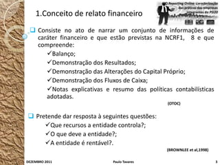 O Reporting Online: caracterização
                                                        das práticas das empresas
    1.Conceito de relato financeiro                          integrantes do PSI20




  Consiste no ato de narrar um conjunto de informações de
   caráter financeiro e que estão previstas na NCRF1, 8 e que
   compreende:
      Balanço;
      Demonstração dos Resultados;
      Demonstração das Alterações do Capital Próprio;
      Demonstração dos Fluxos de Caixa;
      Notas explicativas e resumo das políticas contabilísticas
      adotadas.
                                                 (OTOC)


 Pretende dar resposta à seguintes questões:
     Que recursos a entidade controla?;
     O que deve a entidade?;
     A entidade é rentável?.
                                                 (BROWNLEE et al,1998)

DEZEMBRO 2011                Paulo Tavares                                      3
 