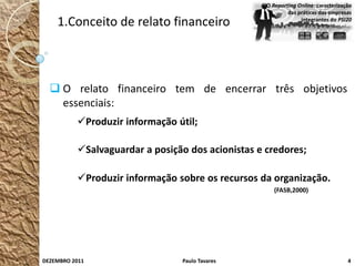 O Reporting Online: caracterização
                                                           das práticas das empresas
    1.Conceito de relato financeiro                             integrantes do PSI20




   O relato financeiro tem de encerrar três objetivos
    essenciais:
          Produzir informação útil;

          Salvaguardar a posição dos acionistas e credores;

          Produzir informação sobre os recursos da organização.
                                                      (FASB,2000)




DEZEMBRO 2011                   Paulo Tavares                                      4
 