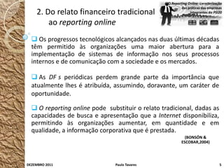 O Reporting Online: caracterização
                                                          das práticas das empresas
    2. Do relato financeiro tradicional                        integrantes do PSI20


        ao reporting online
   Os progressos tecnológicos alcançados nas duas últimas décadas
  têm permitido às organizações uma maior abertura para a
  implementação de sistemas de informação nos seus processos
  internos e de comunicação com a sociedade e os mercados.

   As DF s periódicas perdem grande parte da importância que
  atualmente lhes é atribuída, assumindo, doravante, um caráter de
  oportunidade.

   O reporting online pode substituir o relato tradicional, dadas as
  capacidades de busca e apresentação que a Internet disponibiliza,
  permitindo às organizações aumentar, em quantidade e em
  qualidade, a informação corporativa que é prestada.
                                                            (BONSÓN &
                                                          ESCOBAR,2004)




DEZEMBRO 2011                  Paulo Tavares                                      5
 