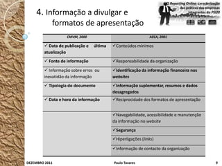 O Reporting Online: caracterização
                                                                              das práticas das empresas
    4. Informação a divulgar e                                                     integrantes do PSI20


            formatos de apresentação
                   CMVM, 2000                                AECA, 2001

         Data de publicação e   última   Conteúdos mínimos
        atualização
         Fonte de informação             Responsabilidade da organização
         Informação sobre erros ou       Identificação da informação financeira nos
        inexatidão da informação          websites
         Tipologia do documento          Informação suplementar, resumos e dados
                                          desagregados
         Data e hora da informação       Reciprocidade dos formatos de apresentação


                                          Navegabilidade, acessibilidade e manutenção
                                          da informação no website
                                          Segurança
                                          Hiperligações (links)

                                          Informação de contacto da organização


DEZEMBRO 2011                             Paulo Tavares                                              9
 