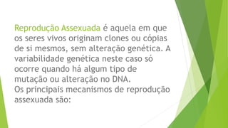 Reprodução Assexuada é aquela em que
os seres vivos originam clones ou cópias
de si mesmos, sem alteração genética. A
variabilidade genética neste caso só
ocorre quando há algum tipo de
mutação ou alteração no DNA.
Os principais mecanismos de reprodução
assexuada são:
 