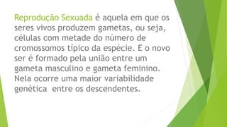 Reprodução Sexuada é aquela em que os
seres vivos produzem gametas, ou seja,
células com metade do número de
cromossomos típico da espécie. E o novo
ser é formado pela união entre um
gameta masculino e gameta feminino.
Nela ocorre uma maior variabilidade
genética entre os descendentes.
 