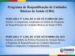 Programa de Requalificação de Unidades Básicas de Saúde (UBS) PORTARIA Nº 2.394, DE 11 DE OUTUBRO DE 2011  Institui o Componente Ampliação no âmbito do Programa de Requalificação de Unidades Básicas de Saúde (UBS).  PORTARIA Nº 2.206, DE 14 DE SETEMBRO DE 2011  Institui, no âmbito da Política Nacional de Atenção Básica, o Programa de Requalificação de Unidades Básicas de Saúde e o respectivo Componente Reforma.  