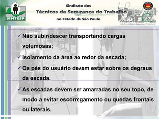 Não subir/descer transportando cargas
volumosas;
Isolamento da área ao redor da escada;
Os pés do usuário devem estar sobre os degraus
da escada.
As escadas devem ser amarradas no seu topo, de
modo a evitar escorregamento ou quedas frontais
ou laterais.
 