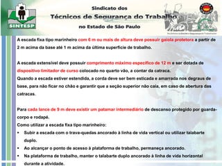 A escada fixa tipo marinheiro com 6 m ou mais de altura deve possuir gaiola protetora a partir de
2 m acima da base até 1 m acima da última superfície de trabalho.
A escada extensível deve possuir comprimento máximo específico de 12 m e ser dotada de
dispositivo limitador de curso colocado no quarto vão, a contar da catraca.
Quando a escada estiver estendida, a corda deve ser bem esticada e amarrada nos degraus de
base, para não ficar no chão e garantir que a seção superior não caia, em caso de abertura das
catracas.
Para cada lance de 9 m deve existir um patamar intermediário de descanso protegido por guarda-
corpo e rodapé.
Como utilizar a escada fixa tipo marinheiro:
 Subir a escada com o trava-quedas ancorado à linha de vida vertical ou utilizar talabarte
duplo.
 Ao alcançar o ponto de acesso à plataforma de trabalho, permaneça ancorado.
 Na plataforma de trabalho, manter o talabarte duplo ancorado à linha de vida horizontal
durante a atividade.
 