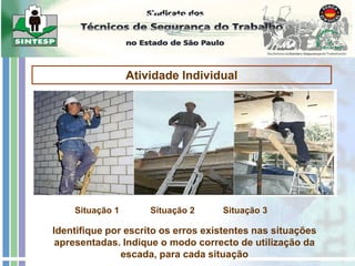 Escadas
Atividade Individual
Identifique por escrito os erros existentes nas situações
apresentadas. Indique o modo correcto de utilização da
escada, para cada situação
Situação 1 Situação 2 Situação 3
Nome:
 
