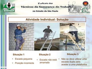 Escadas
Atividade Individual: Solução
Situação 1 Situação 2 Situação 3
• Escada pequena
• Posição incorrecta
• Escada não está
amarrada
• Não se deve utilizar uma
escada dupla para
aceder a uma plataforma
 