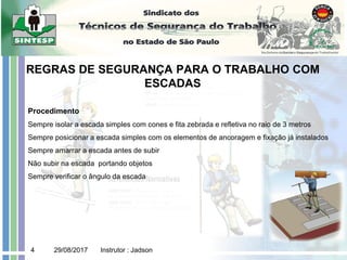 29/08/2017 Instrutor : Jadson
4
REGRAS DE SEGURANÇA PARA O TRABALHO COM
ESCADAS
Procedimento
Sempre isolar a escada simples com cones e fita zebrada e refletiva no raio de 3 metros
Sempre posicionar a escada simples com os elementos de ancoragem e fixação já instalados
Sempre amarrar a escada antes de subir
Não subir na escada portando objetos
Sempre verificar o ângulo da escada
 
