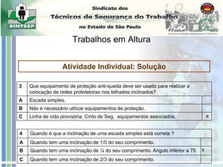 Trabalhos em Altura
Atividade Individual: Solução
3 Que equipamento de proteção anti-queda deve ser usado para realizar a
colocação de redes prototetoras nos telhados inclinados?
A Escada simples.
B Não é necessário utilizar equipamentos de proteção.
C Linha de vida provisória, Cinto de Seg. equipamentos associados.
4 Quando é que a inclinação de uma escada simples está correta ?
A Quando tem uma inclinação de 1/5 do seu comprimento.
B Quando tem uma inclinação de ¼ do seu comprimento. Angulo inferior a 75
C Quando tem uma inclinação de 2/3 do seu comprimento.
x
x
 