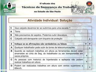 Trabalhos em Altura
Atividade Individual: Solução
5 Que calçado devemos ter ao subirmos para uma escada ?
A Ténis
B Não precisamos de sapatos. Podemos subir descalços.
C Calçado anti-derrapante com biqueira de proteção
6 Indique se as afirmações são verdadeiras ou falsas: V F
A Qualquer trabalhador pode subir às torres de telecomunicações.
B Quando se realizam trabalhos em altura as ferramentas devem estar
amarradas ao cinto de Seg. do trabalhador ou ser transportadas em
sacos próprios.
C As pessoas com historico de hipertensão e epilepsia não podem
realizar trabalhos em altura
D Podem ser realizados trabalhos em altura com ventos superiores a
60km/h.
x
x
x
x
x
 