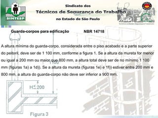 A altura mínima do guarda-corpo, considerada entre o piso acabado e a parte superior
do peitoril, deve ser de 1 100 mm, conforme a figura 1. Se a altura da mureta for menor
ou igual a 200 mm ou maior que 800 mm, a altura total deve ser de no mínimo 1 100
mm (figuras 1a) a 1d)). Se a altura da mureta (figuras 1e) e 1f)) estiver entre 200 mm e
800 mm, a altura do guarda-corpo não deve ser inferior a 900 mm.
Guarda-corpos para edificação NBR 14718
 