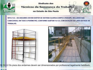 NR18.15.6 – OS ANDAIMES DEVEM DISPOR DE SISTEMA GUARDA-CORPO E RODAPÉ, INCLUSIVE NAS
CABECEIRAS, EM TODO O PERÍMETRO, CONFORME SUBÍTEM 18.13.5, COM EXCEÇÃO DO LADO DA FACE DE
TRABALHO.
18.15.3.2 Os pisos dos andaimes devem ser dimensionados por profissional legalmente habilitado.
 