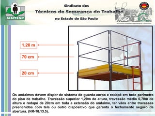 1,20 m
70 cm
20 cm
Os andaimes devem dispor de sistema de guarda-corpo e rodapé em todo perímetro
do piso de trabalho. Travessão superior 1,20m de altura, travessão médio 0,70m de
altura e rodapé de 20cm em toda a extensão do andaime, ter vãos entre travessas
preenchidos com tela ou outro dispositivo que garanta o fechamento seguro da
abertura. (NR-18.13.5).
 
