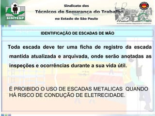 Toda escada deve ter uma ficha de registro da escada
mantida atualizada e arquivada, onde serão anotadas as
inspeções e ocorrências durante a sua vida útil.
É PROIBIDO O USO DE ESCADAS METALICAS QUANDO
HÁ RISCO DE CONDUÇÃO DE ELETRECIDADE.
IDENTIFICAÇÃO DE ESCADAS DE MÃO
 