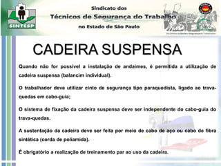 Quando não for possível a instalação de andaimes, é permitida a utilização de
cadeira suspensa (balancim individual).
O trabalhador deve utilizar cinto de segurança tipo paraquedista, ligado ao trava-
quedas em cabo-guia;
O sistema de fixação da cadeira suspensa deve ser independente do cabo-guia do
trava-quedas.
A sustentação da cadeira deve ser feita por meio de cabo de aço ou cabo de fibra
sintética (corda de poliamida).
É obrigatório a realização de treinamento par ao uso da cadeira.
 