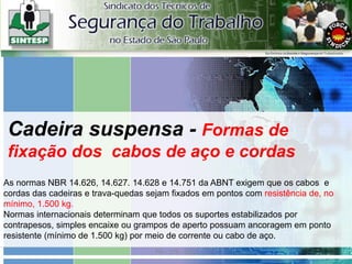 PA – 576 - SSO
As normas NBR 14.626, 14.627. 14.628 e 14.751 da ABNT exigem que os cabos e
cordas das cadeiras e trava-quedas sejam fixados em pontos com resistência de, no
mínimo, 1.500 kg.
Normas internacionais determinam que todos os suportes estabilizados por
contrapesos, simples encaixe ou grampos de aperto possuam ancoragem em ponto
resistente (mínimo de 1.500 kg) por meio de corrente ou cabo de aço.
Cadeira suspensa - Formas de
fixação dos cabos de aço e cordas
 