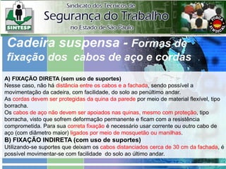 A) FIXAÇÃO DIRETA (sem uso de suportes)
Nesse caso, não há distância entre os cabos e a fachada, sendo possível a
movimentação da cadeira, com facilidade, do solo ao penúltimo andar.
As cordas devem ser protegidas da quina da parede por meio de material flexível, tipo
borracha.
Os cabos de aço não devem ser apoiados nas quinas, mesmo com proteção, tipo
borracha, visto que sofrem deformação permanente e ficam com a resistência
comprometida. Para sua correta fixação é necessário usar corrente ou outro cabo de
aço (com diâmetro maior) ligados por meio de mosquetão ou manilhas.
B) FIXAÇÃO INDIRETA (com uso de suportes)
Utilizando-se suportes que deixam os cabos distanciados cerca de 30 cm da fachada, é
possível movimentar-se com facilidade do solo ao último andar.
Cadeira suspensa - Formas de
fixação dos cabos de aço e cordas
 