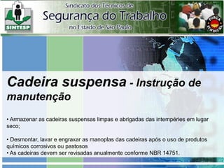 Cadeira suspensa - Instrução de
manutenção
• Armazenar as cadeiras suspensas limpas e abrigadas das intempéries em lugar
seco;
• Desmontar, lavar e engraxar as manoplas das cadeiras após o uso de produtos
químicos corrosivos ou pastosos
• As cadeiras devem ser revisadas anualmente conforme NBR 14751.
 