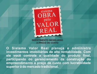 O Sistema Valor Real planeja e administra
investimentos imobiliários de alta rentabilidade. Com
ele você controla a qualidade do produto final,
participando do gerenciamento da construção do
empreendimento a preço de custo com lucratividade
superior à do mercado tradicional.
 