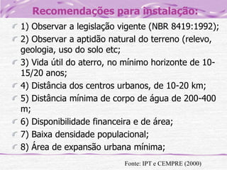 Recomendações para instalação:
1) Observar a legislação vigente (NBR 8419:1992);
2) Observar a aptidão natural do terreno (relevo,
geologia, uso do solo etc;
3) Vida útil do aterro, no mínimo horizonte de 1015/20 anos;
4) Distância dos centros urbanos, de 10-20 km;
5) Distância mínima de corpo de água de 200-400
m;
6) Disponibilidade financeira e de área;
7) Baixa densidade populacional;
8) Área de expansão urbana mínima;
Fonte: IPT e CEMPRE (2000)

 
