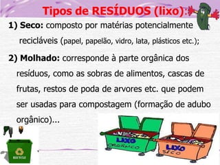 Tipos de RESÍDUOS (lixo):
1) Seco: composto por matérias potencialmente
recicláveis (papel, papelão, vidro, lata, plásticos etc.);
2) Molhado: corresponde à parte orgânica dos
resíduos, como as sobras de alimentos, cascas de
frutas, restos de poda de arvores etc. que podem
ser usadas para compostagem (formação de adubo

orgânico)...

 