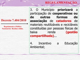 REGULAMENTAÇÃO.

Decreto 7.404/2010
Regulamenta a Politica
Nacional de Resíduo sólido.

3. O Município priorizará a
participação de cooperativas ou
de
outras
formas
de
associação de catadores de
materiais reutilizáveis e recicláveis
constituídas por pessoas físicas de
baixa
renda
(gestão
compartilhada)...
4.
Incentivo
Ambiental;

a

Educação

 