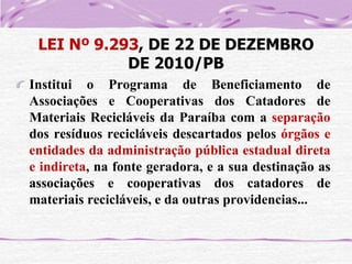 LEI Nº 9.293, DE 22 DE DEZEMBRO
DE 2010/PB
Institui o Programa de Beneficiamento de
Associações e Cooperativas dos Catadores de
Materiais Recicláveis da Paraíba com a separação
dos resíduos recicláveis descartados pelos órgãos e
entidades da administração pública estadual direta
e indireta, na fonte geradora, e a sua destinação as
associações e cooperativas dos catadores de
materiais recicláveis, e da outras providencias...

 
