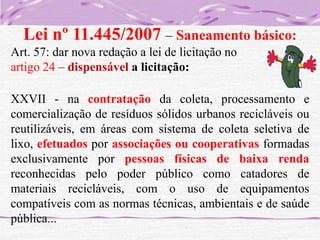 Lei nº 11.445/2007 – Saneamento básico:
Art. 57: dar nova redação a lei de licitação no
artigo 24 – dispensável a licitação:
XXVII - na contratação da coleta, processamento e
comercialização de resíduos sólidos urbanos recicláveis ou
reutilizáveis, em áreas com sistema de coleta seletiva de
lixo, efetuados por associações ou cooperativas formadas
exclusivamente por pessoas físicas de baixa renda
reconhecidas pelo poder público como catadores de
materiais recicláveis, com o uso de equipamentos
compatíveis com as normas técnicas, ambientais e de saúde
pública...

 