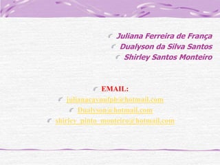 Juliana Ferreira de França
Dualyson da Silva Santos
Shirley Santos Monteiro

EMAIL:
julianacavnufpb@hotmail.com
Dualyson@hotmail.com
shirley_pinto_monteiro@hotmail.com

 