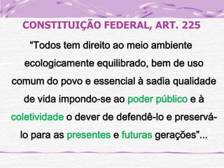 CONSTITUIÇÃO FEDERAL, ART. 225
“Todos tem direito ao meio ambiente
ecologicamente equilibrado, bem de uso
comum do povo e essencial à sadia qualidade
de vida impondo-se ao poder público e à

coletividade o dever de defendê-lo e preserválo para as presentes e futuras gerações”...

 