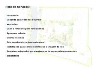 Itens de Serviços:


- Lavanderia

- Depósito para cadeiras de praia

- Vestiários

- Copa e refeitório para funcionários

- Apto para zelador

- Guarda-volumes

- Sala de administração condominial

- Instalações para condicionamentos e triagem de lixo

- Banheiros adaptados para portadores de necessidades especiais

- Bicicletário
 