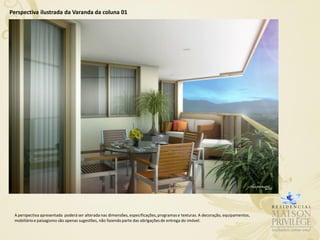 Perspectiva ilustrada da Varanda da coluna 01




 A perspectiva apresentada poderá ser alterada nas dimensões, especificações, programas e texturas. A decoração, equipamentos,
 mobiliário e paisagismo são apenas sugestões, não fazendo parte das obrigações de entrega do imóvel.
 