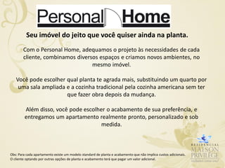 Seu imóvel do jeito que você quiser ainda na planta.
        Com o Personal Home, adequamos o projeto às necessidades de cada
        cliente, combinamos diversos espaços e criamos novos ambientes, no
                                  mesmo imóvel.

   Você pode escolher qual planta te agrada mais, substituindo um quarto por
    uma sala ampliada e a cozinha tradicional pela cozinha americana sem ter
                      que fazer obra depois da mudança.

         Além disso, você pode escolher o acabamento de sua preferência, e
         entregamos um apartamento realmente pronto, personalizado e sob
                                      medida.



Obs: Para cada apartamento existe um modelo standard de planta e acabamento que não implica custos adicionais.
O cliente optando por outras opções de planta e acabamento terá que pagar um valor adicional.
 