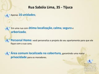 Rua Sabóia Lima, 35 - Tijuca
Apenas 16 unidades;




Em uma rua com ótima localização, calma, segura e
arborizada;

Personal Home: você personaliza o projeto do seu apartamento para que ele
fique com a sua cara;


Área comum localizada na cobertura, garantindo uma maior
privacidade para os moradores.
 