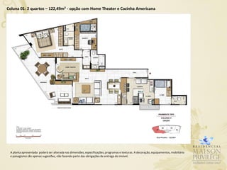 Coluna 01: 2 quartos – 122,49m² - opção com Home Theater e Cozinha Americana




 A planta apresentada poderá ser alterada nas dimensões, especificações, programas e texturas. A decoração, equipamentos, mobiliário
 e paisagismo são apenas sugestões, não fazendo parte das obrigações de entrega do imóvel.
 