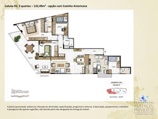 Coluna 01: 3 quartos – 122,49m² - opção com Cozinha Americana




 A planta apresentada poderá ser alterada nas dimensões, especificações, programas e texturas. A decoração, equipamentos, mobiliário
 e paisagismo são apenas sugestões, não fazendo parte das obrigações de entrega do imóvel.
 