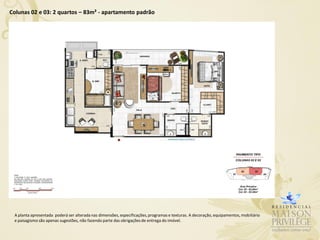 Colunas 02 e 03: 2 quartos – 83m² - apartamento padrão




 A planta apresentada poderá ser alterada nas dimensões, especificações, programas e texturas. A decoração, equipamentos, mobiliário
 e paisagismo são apenas sugestões, não fazendo parte das obrigações de entrega do imóvel.
 