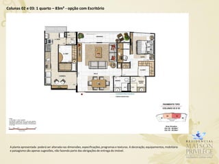 Colunas 02 e 03: 1 quarto – 83m² - opção com Escritório




 A planta apresentada poderá ser alterada nas dimensões, especificações, programas e texturas. A decoração, equipamentos, mobiliário
 e paisagismo são apenas sugestões, não fazendo parte das obrigações de entrega do imóvel.
 