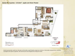 Coluna 04: 2 quartos – 117,61m² - opção com Home Theater




 A planta apresentada poderá ser alterada nas dimensões, especificações, programas e texturas. A decoração, equipamentos, mobiliário
 e paisagismo são apenas sugestões, não fazendo parte das obrigações de entrega do imóvel.
 