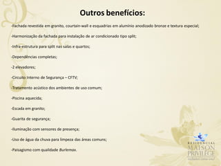 Outros benefícios:
-Fachada revestida em granito, courtain-wall e esquadrias em alumínio anodizado bronze e textura especial;

-Harmonização da fachada para instalação de ar condicionado tipo split;

-Infra-estrutura para split nas salas e quartos;

-Dependências completas;

-2 elevadores;

-Circuito Interno de Segurança – CFTV;

-Tratamento acústico dos ambientes de uso comum;

-Piscina aquecida;

-Escada em granito;

-Guarita de segurança;

-Iluminação com sensores de presença;

-Uso de água da chuva para limpeza das áreas comuns;

-Paisagismo com qualidade Burlemax.
 