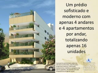 Um prédio
       sofisticado e
      moderno com
    apenas 4 andares
    e 4 apartamentos
         por andar,
        totalizando
         apenas 16
         unidades

A perspectiva apresentada poderá ser
alterada nas dimensões, especificações,
programas e texturas. A decoração,
equipamentos, mobiliário e paisagismo são
apenas sugestões, não fazendo parte das
obrigações de entrega do imóvel.
 
