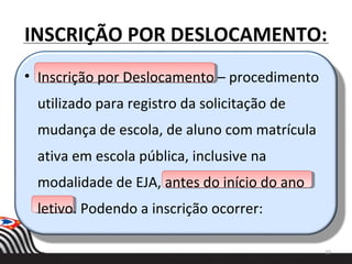 INSCRIÇÃO POR DESLOCAMENTO:
10
• Inscrição por Deslocamento – procedimento
utilizado para registro da solicitação de
mudança de escola, de aluno com matrícula
ativa em escola pública, inclusive na
modalidade de EJA, antes do início do ano
letivo. Podendo a inscrição ocorrer:
 