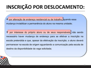  por alteração de endereço residencial ou de trabalho, quando essa
mudança inviabilizar a permanência do aluno na mesma unidade;
11
INSCRIÇÃO POR DESLOCAMENTO:
 por interesse do próprio aluno ou de seus responsáveis, não sendo
necessário haver mudança de endereço para se efetivar a inscrição na
escola pretendida e que, apesar da efetivação da inscrição, o aluno deverá
permanecer na escola de origem aguardando a comunicação pela escola de
destino da disponibilidade da vaga solicitada;
 