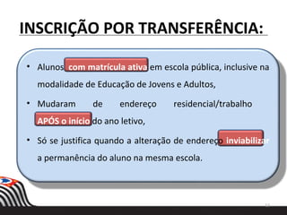 INSCRIÇÃO POR TRANSFERÊNCIA:
• Alunos com matrícula ativa em escola pública, inclusive na
modalidade de Educação de Jovens e Adultos,
• Mudaram de endereço residencial/trabalho
APÓS o início do ano letivo,
• Só se justifica quando a alteração de endereço inviabilizar
a permanência do aluno na mesma escola.
13
 