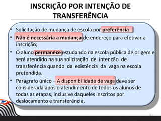 INSCRIÇÃO POR INTENÇÃO DE
TRANSFERÊNCIA
14
• Solicitação de mudança de escola por preferência
• Não é necessária a mudança de endereço para efetivar a
inscrição;
• O aluno permanece estudando na escola pública de origem e
será atendido na sua solicitação de intenção de
transferência quando da existência da vaga na escola
pretendida.
• Parágrafo único – A disponibilidade de vaga deve ser
considerada após o atendimento de todos os alunos de
todas as etapas, inclusive daqueles inscritos por
deslocamento e transferência.
 