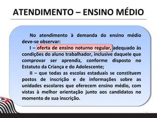 17
ATENDIMENTO – ENSINO MÉDIO
No atendimento à demanda do ensino médio
deve-se observar:
I – oferta de ensino noturno regular, adequado às
condições do aluno trabalhador, inclusive daquele que
comprovar ser aprendiz, conforme disposto no
Estatuto da Criança e do Adolescente;
II – que todas as escolas estaduais se constituem
postos de inscrição e de informações sobre as
unidades escolares que oferecem ensino médio, com
vistas à melhor orientação junto aos candidatos no
momento de sua inscrição.
 