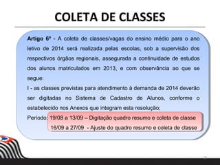 18
COLETA DE CLASSES
Artigo 6º - A coleta de classes/vagas do ensino médio para o ano
letivo de 2014 será realizada pelas escolas, sob a supervisão dos
respectivos órgãos regionais, assegurada a continuidade de estudos
dos alunos matriculados em 2013, e com observância ao que se
segue:
I - as classes previstas para atendimento à demanda de 2014 deverão
ser digitadas no Sistema de Cadastro de Alunos, conforme o
estabelecido nos Anexos que integram esta resolução;
Período: 19/08 a 13/09 – Digitação quadro resumo e coleta de classe
16/09 a 27/09 - Ajuste do quadro resumo e coleta de classe
 