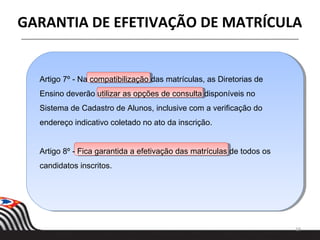 19
GARANTIA DE EFETIVAÇÃO DE MATRÍCULA
Artigo 7º - Na compatibilização das matrículas, as Diretorias de
Ensino deverão utilizar as opções de consulta disponíveis no
Sistema de Cadastro de Alunos, inclusive com a verificação do
endereço indicativo coletado no ato da inscrição.
Artigo 8º - Fica garantida a efetivação das matrículas de todos os
candidatos inscritos.
 