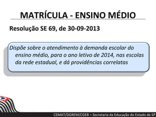 MATRÍCULA - ENSINO MÉDIO
Resolução SE 69, de 30-09-2013
Dispõe sobre o atendimento à demanda escolar do
ensino médio, para o ano letivo de 2014, nas escolas
da rede estadual, e dá providências correlatas
CEMAT/DGREM/CGEB – Secretaria da Educação do Estado de SP
 